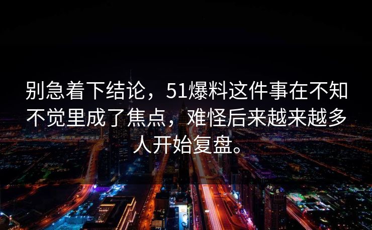 别急着下结论,51爆料这件事在不知不觉里成了焦点,难怪后来越来越多人开始复盘。 第1张 别急着下结论,51爆料这件事在不知不觉里成了焦点,难怪后来越来越多人开始复盘。 第1张