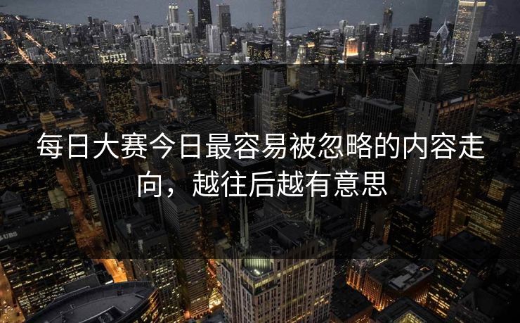 每日大赛今日最容易被忽略的内容走向，越往后越有意思
